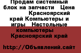 Продам системный блок на запчасти › Цена ­ 2 000 - Красноярский край Компьютеры и игры » Настольные компьютеры   . Красноярский край